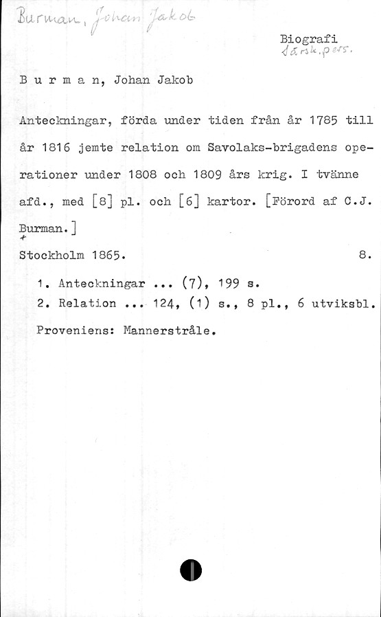  ﻿2an-uaw,	. V <5^
Biografi
<f^n k.pzsr.
Burman, Johan Jakob
Anteckningar, förda under tiden från år 1785 till
år 1816 jemte relation om Savolaks-brigadens ope-
rationer under 1808 och 1809 års krig. I tvänne
afd., med [8] pl. och [6] kartor. [Förord af C.J.
Burman.]
Stockholm 1865.
8.
1.	Anteckningar ... (7), 199 s.
2.	Relation ... 124, (i) s., 8 pl., 6 utviksbl.
Proveniens: Mannerstråle.