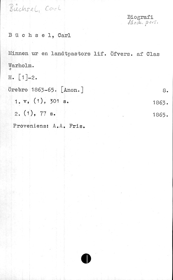  ﻿SacMyiti	Co>rL
Biografi
Buchsel, Carl
Minnen ur en landtpastors lif. Öfvers. af Clas
Warholm.
+
H. [1]-2.		
Örebro 1863-65.	[Anon.]	8.
O > •	s.	1863-
2. (1), 77 s.		1865.
Proveniens: A.A. Pris