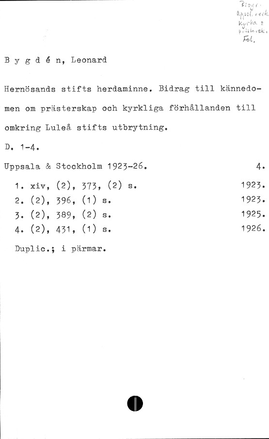  ﻿Priik itkt
fii,
Bygdén, Leonard
Hernösands stifts herdaminne. Bidrag till kännedo-
men om prästerskap och kyrkliga förhållanden till
omkring Luleå, stifts utbrytning.
D. 1-4.
Uppsala & Stockholm 1923-26.	4.
1.	xiv, (2), 373» (2) s.
1923.
1923.
1925.
1926.
2.	(2),	396,	(1)	s.
3.	(2),	389,	(2)	s.
4.	(2),	431,	(O	s.
Duplic.; i pärmar.