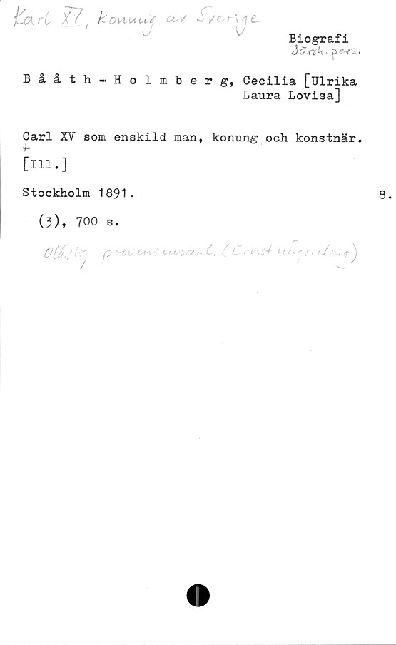  ﻿frrl k
Biografi
Jocry^t» i
Bååth-Holmberg, Cecilia [Ulrika
Laura Lovisa]
Carl XV som enskild man, konung och konstnär.
[111.]
Stockholm 1891 -
(3), 700 s.
0(Jt OM/b-Ctn-i C-Usi,	L	it j
/	O