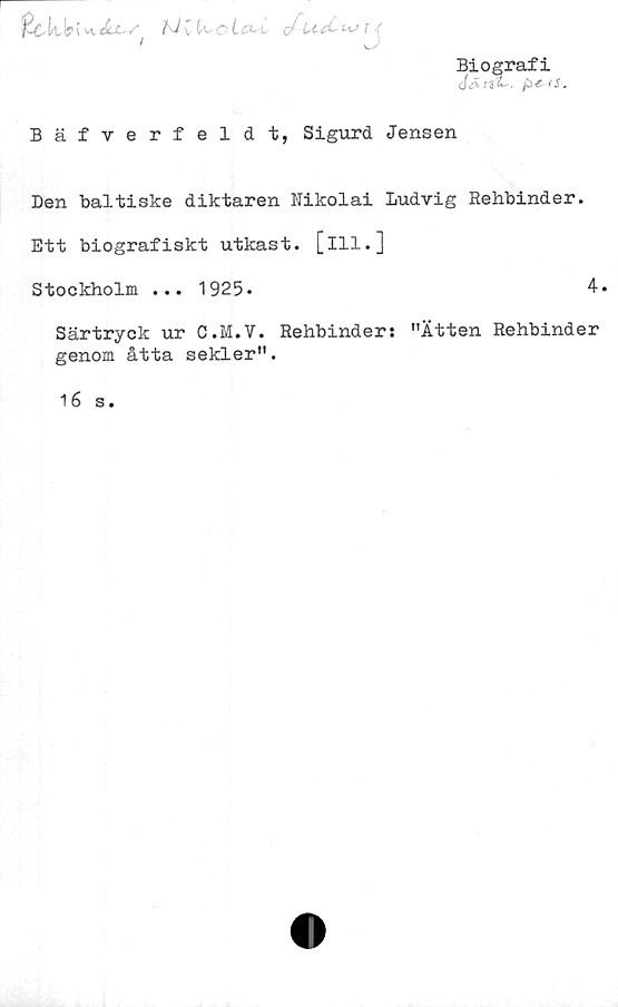  ﻿Biografi
p<r <s.
fcch!j>(
}J; i^cio-L
Bäfverfeldt, Sigurd Jensen
Den baltiske diktaren Hikolai Ludvig Rehbinder.
Ett biografiskt utkast, [ill.]
Stockholm ... 1925-	4
Särtryck ur C.M.V. Rehbinder: "Ätten Rehbinder
genom åtta sekler".
16 s.

