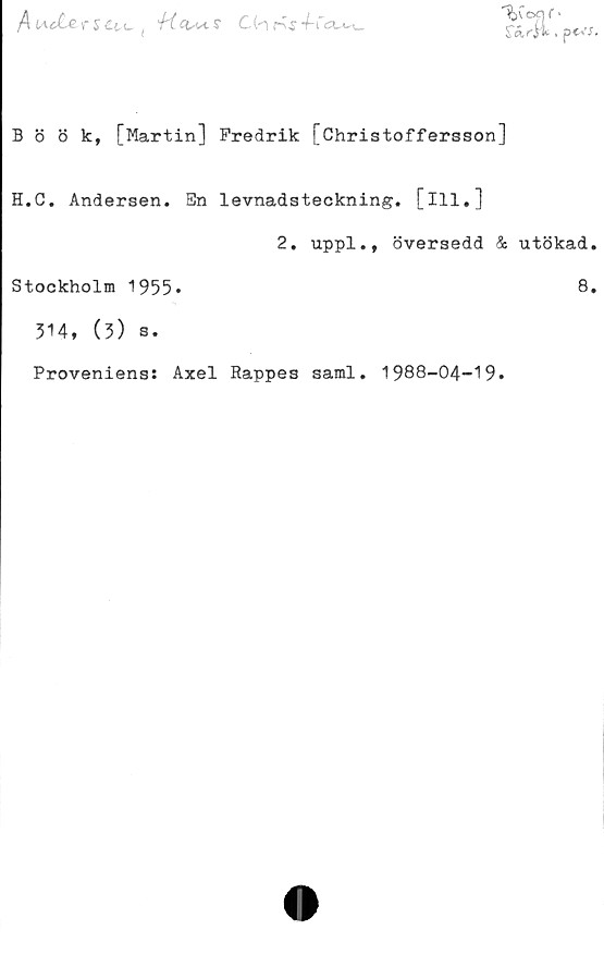  ﻿/Iu«£«r5£tc ( 'fi.ciM.s	K.j4-Cc
"%ivoejf •
rÄrji, pcvj.
B ö 8 k, [Martin] Fredrik [Christoffersson]
H.C. Andersen. Sn levnadsteckning, [ill.]
2. uppl., översedd & utökad.
Stockholm 1955»	8»
314, (3) s.
Proveniens: Axel Rappes saml. 1988-04-19.