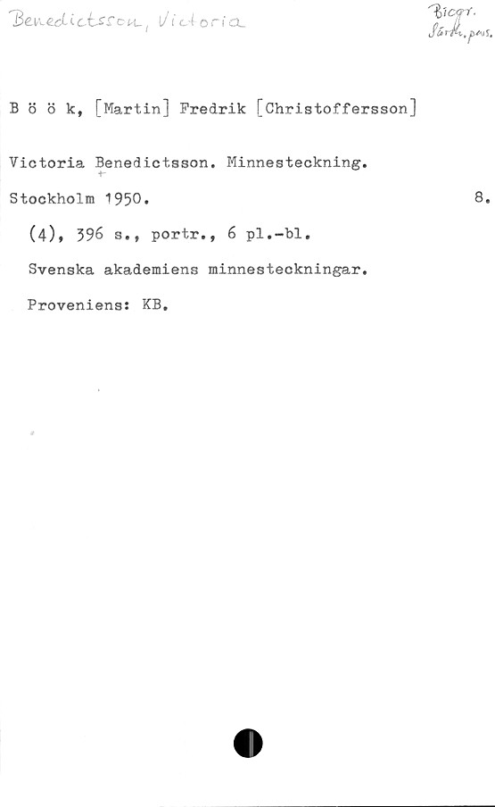  ﻿1W zdi cisSoi^ t/1‘ c4 o a.
Böök, [Martin] Fredrik [öhristoffersson]
Victoria Benedictason. Minnesteckning.
Stockholm 1950»
(4)* 396 s., portr., 6 pl.-bl.
Svenska akademiens minnesteckningar.
Proveniens: KB