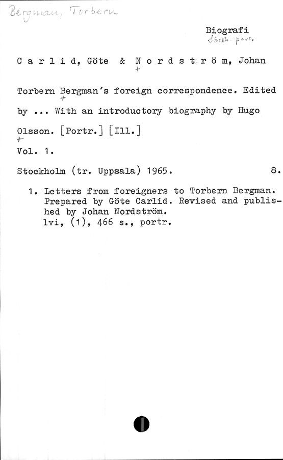 ﻿Biografi
p 4*/t,
kVIAH
I vr	i-e l
Carlid, Göte & Nordström, Johan
Torbem Bergman's foreign correspondence. Edited
+
by ... With an introductory biography by Hugo
Olsson. [Portr.] [ill.]
■h
Vol. 1.
Stockholm (tr. Uppsala) 1965.	8.
1. Letters from foreigners to Torbern Bergman.
Prepared by Göte Carlid. Revised and publis-
hed by Johan Nordström,
lvi, (i), 466 s., portr.