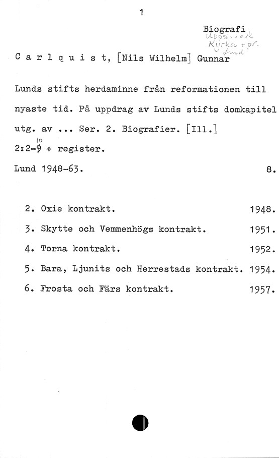  ﻿1
Biografi
lXpp"U > v ö-Vk
Carlquist, [Nils Wilhelm! Gunnar
Lunds stifts herdaminne från reformationen till
nyaste tid. På uppdrag av Lunds stifts domkapitel
utg. av ... Ser. 2. Biografier, [ill.]
10
2i2-9 + register.
Lund	1948-63.	8.
2.	Oxie kontrakt.	1948.
3.	Skytte och Vemmenhögs kontrakt.	1951*
4.	Torna kontrakt.	1952.
5.	Bara, Ljunits och Herrestads	kontrakt. 1954»
6.	Prosta och Pärs kontrakt.	1957*