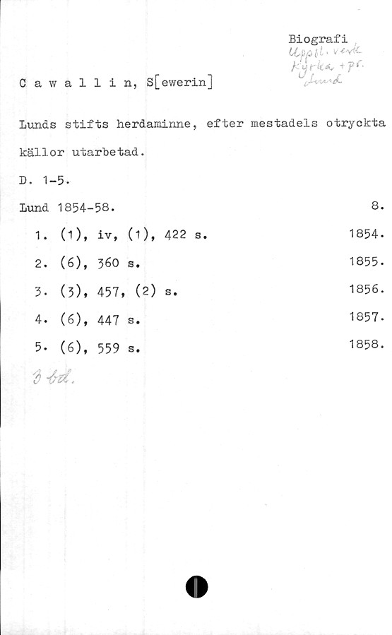  ﻿Oawallin, s[ewerin]
Biografi
LCpplt >

Lunds stifts herdaminne, efter mestadels otryckta
källor utarbetad.
D. 1-5.
Lund 1854-58.
1.	(1),	iv,	(i),	422	s.
2.	(6),	560	s.
3-	(3),	457, (2)	s.
4.	(6),	447	s.
5-	(6),	559	s.

8.
1854.
1855.
1856.
1857.
1858.