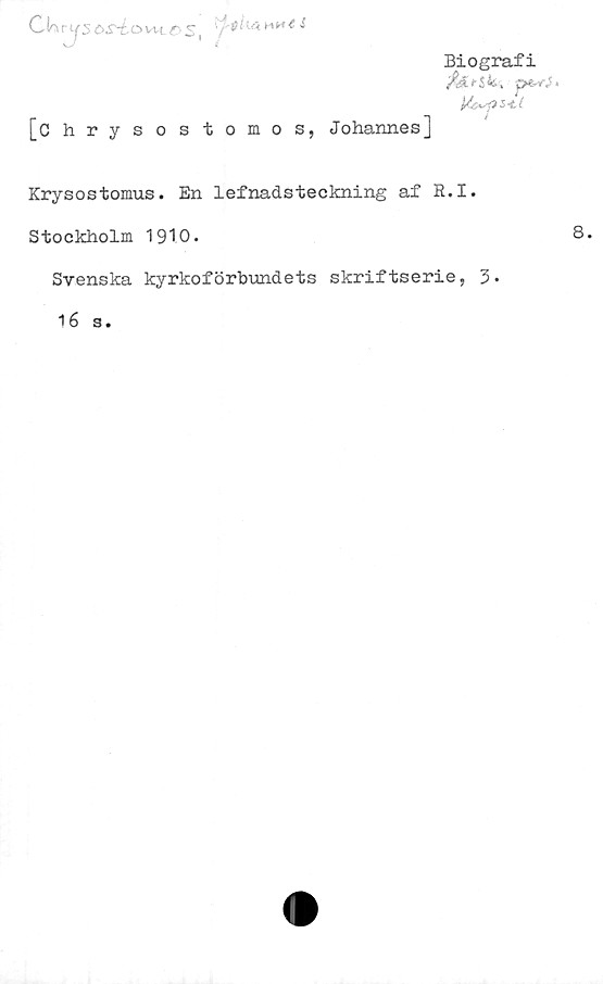  ﻿Ckiys&S^éovxtrs,
•5 i
[Chrysostomos, Johannes]
Biografi
y&E>Sfc-. pe-v\J«
U&upS-lt
Krysostomus. En lefnadsteckning af R.I.
Stockholm 1910.
Svenska kyrkoförbundets skriftserie, 3»