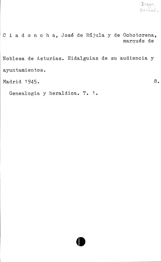  ﻿'3,'o^r.
é< U* ojL
Ciadoncha, José de RiSjula y de Ochotorena,
marqués de
Noblesa de Asturias. Hidalguias de su audiencia y
ayuntamientos.
Madrid 1945»	8
Genealogia y heraldica. T. 1.