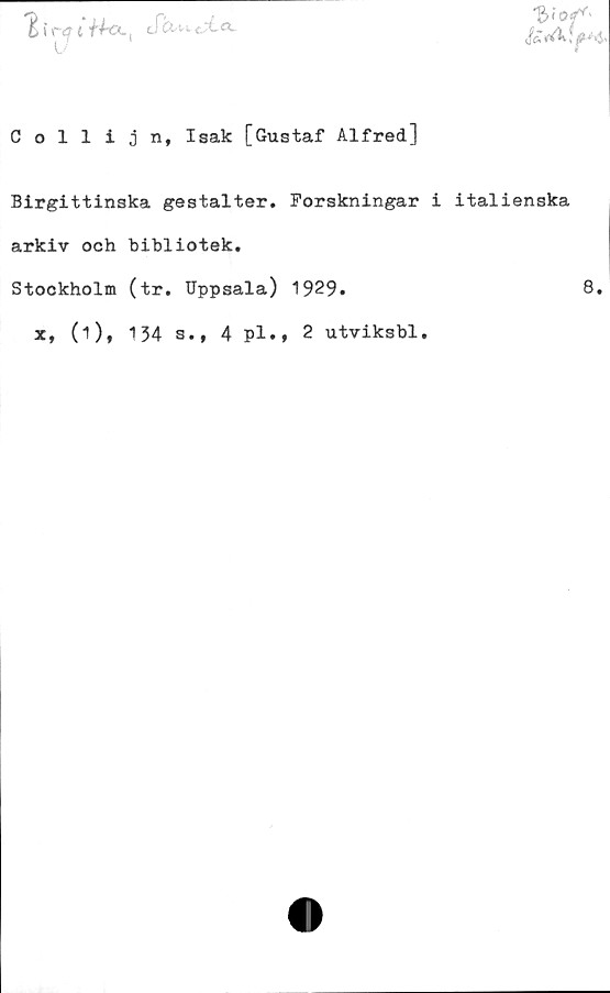 ﻿Collijn, Isak [Gustaf Alfred]
Birgittinska gestalter. Forskningar i italienska
arkiv och bibliotek.
Stockholm (tr. Uppsala) 1929.	8.
x, (i), 134 s., 4 pl.» 2 utviksbl.