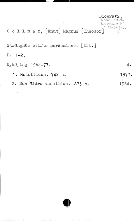  ﻿Collmar, [Knut] Magnus [fheodor]
Biografi .
LKpps <«
RMrk.tP<.
0
Strängnäs stifts herdaminne, [ill.]
D. 1-2.
Nyköping 1964-77.	4.
1.	Medeltiden. 742 s.	1977*
2.	Den äldre vasatiden.	875 s.	1964.