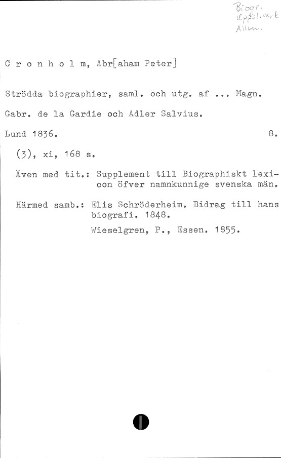  ﻿Cronholm, Abr[aham Peter]
Strödda biographier, saml. och utg. af ... Magn.
Gabr. de la Gardie och Adler Salvius.
Lund 1836.	8.
(3), xi, 168 s.
Även med tit.: Supplement till Biographiskt lexi-
con öfver namnkunnige svenska män.
Elis Schröderheim. Bidrag till hans
biografi. 1848.
Wieselgren, P., Essen. 1855»
Härmed samb.: