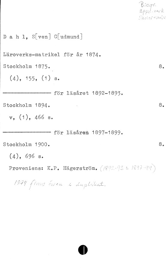  ﻿^iOerf-
Hfrpttwk.
Skoiof-*iM^lv,
Dahl, S[ven] G[udmund]
Läroverks-matrikel för år 1874.
Stockholm 1875.	8.
(4), 155, (1) s.
--------------- för läsåret 1892-1893»
Stockholm 1894.	8.
v, (1), 466 s.
--------------- för läsåren 1897-1899.
Stockholm 1900.	8.
(4), 696 s.
Proveniens: K.P. Hägerström.	2- l£'1f	/)
!%11/ j^fnns	cuj-t-*,a,