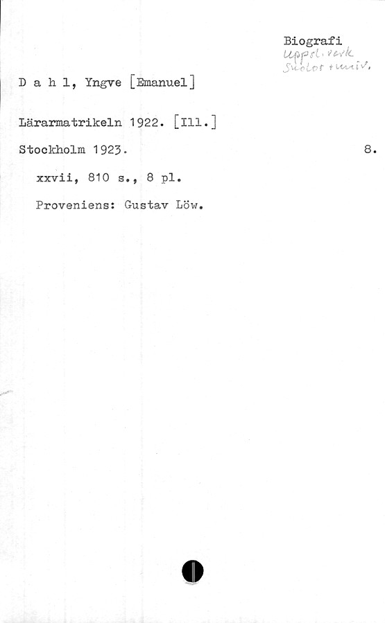  ﻿Biografi
Uffirt' fe^k.
J\t o Let nustW,
Dahl, Yngve [Emanuel]
Lärarmatrikeln 1922. [ill.]
Stockholm 1923-	8.
xxvii, 810 s., 8 pl.
Proveniens: Gustav Löw