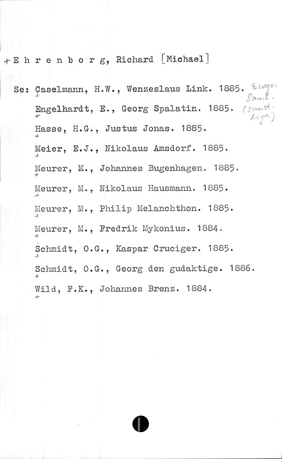 Se: + Caselmann, H.W., Wenzeslaus Link. 1885.  + Engelhardt, E., Georg Spalatin. 1885.  + Hasse, H.G., Justus Jonas. 1885.  + Meier, E.J., Nikolaus Amsdorf. 1885.  + Meurer, M., Johannes Bugenhagen. 1885.  + Meurer, M., Nikolaus Hausmann. 1885.  + Meurer, ﻿+ Ehrenborg, Richard [Michael]

Se: + Caselmann, H.W., Wenzeslaus Link. 1885.

+ Engelhardt, E., Georg Spalatin. 1885.

+ Hasse, H.G., Justus Jonas. 1885.

+ Meier, E.J., Nikolaus Amsdorf. 1885.

+ Meurer, M., Johannes Bugenhagen. 1885.

+ Meurer, M., Nikolaus Hausmann. 1885.

+ Meurer, M., Philip Melanchthon. 1885.

+ Meurer, M., Predrik Mykonius. 1884.

+ Schmidt, O.G., Kaspar Cruciger. 1885.

+ Schmidt, O.G., Georg den gudaktige. 1886.

+ Wild, P.K., Johannes Brenz. 1884.