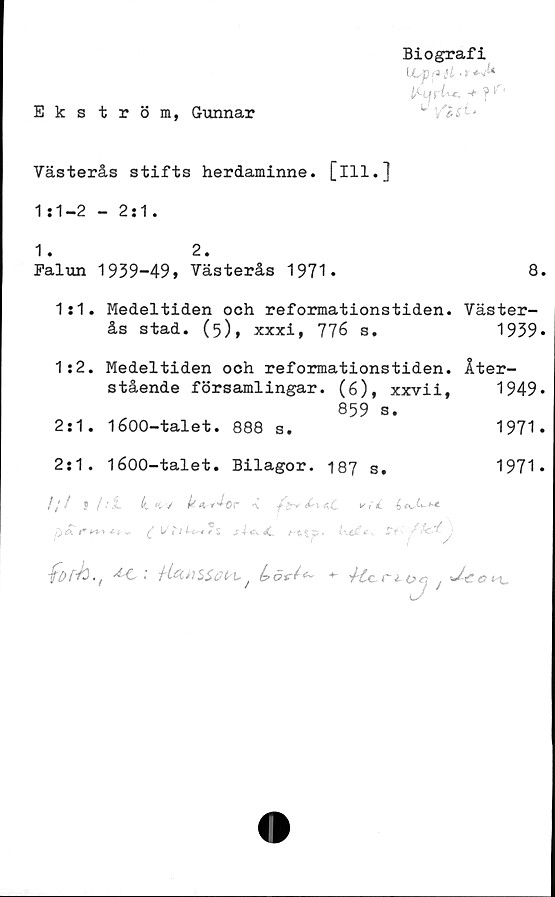 Västerås stifts herdaminne, [ill.] 1:1-2 - 2:1. Biografi
﻿Ekström, Gunnar

Västerås stifts herdaminne, [ill.]
1:1-2 - 2:1.

1. 2.
Falun 1939-49» Västerås 1971. 8.

1:1. Medeltiden och reformationstiden, Väster-
ås stad. (5), xxxi, 776 s. 1939.

1:2. Medeltiden och reformationstiden, Åter-
stående församlingar. (6), xxvii, 1949.
859 s.

2:1. 1600-talet. 888 s. 1971.

2:1. 1600-talet. Bilagor. 187 s. 1971.