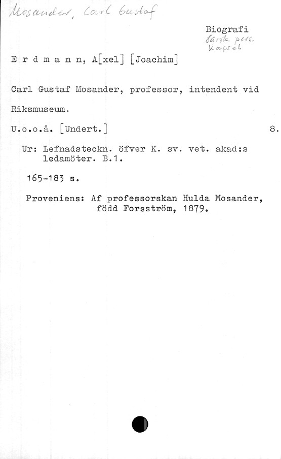 Carl G-ustaf Mosander, professor, intendent vid Riksmuseum. ﻿Biografi
Erdmann, A[xel] [Joachim]

Carl G-ustaf Mosander, professor, intendent vid
Riksmuseum.

U.o.o.å. [Undert.]

Ur: lefnadsteckn. öfver K. sv. vet. akad:s
ledamöter. B.1.

165-183 s.

Proveniens: Af professorskan Hulda Mosander,
född Forsström, 1879.
