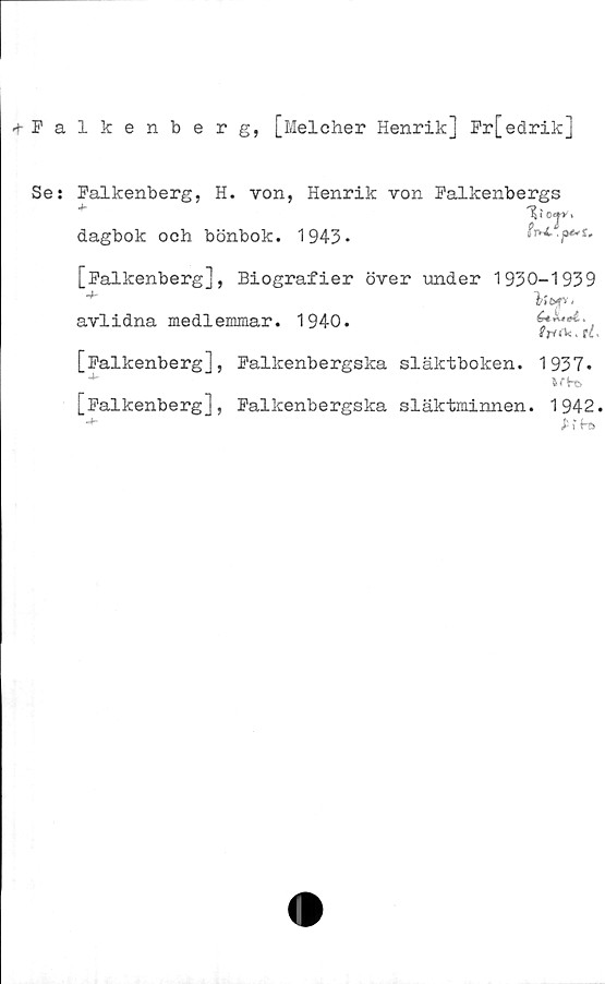 Se: Falkenberg, H. von, Henrik von Falkenbergs dagbok och bönbok. 1943. + Falkenberg, [Melcher Henrik] Fr[edrik]

Se: Falkenberg, H. von, Henrik von Falkenbergs
dagbok och bönbok. 1943.

[Falkenberg], Biografier över under 1930-1939
avlidna medlemmar. 1940.

[Falkenberg], Falkenbergska släktboken. 1937.

[Falkenberg], Falkenbergska släktminnen. 1942.