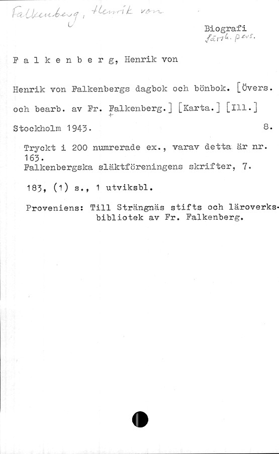 Henrik von Falkenbergs dagbok och bönbok, [övers. och bearb. av Fr. Falkenberg.] [Karta.] [Ill.] Biografi
Falkenberg, Henrik von

Henrik von Falkenbergs dagbok och bönbok, [övers.
och bearb. av Fr. Falkenberg.] [Karta.] [Ill.]

Stockholm 1943.	8.

Tryckt i 200 numrerade ex., varav detta är nr.
163.

Falkenbergska släktföreningens skrifter, 7*
183, (1) s., 1 utviksbl.

Proveniens: Till Strängnäs stifts och läroverks
bibliotek av Fr. Falkenberg.