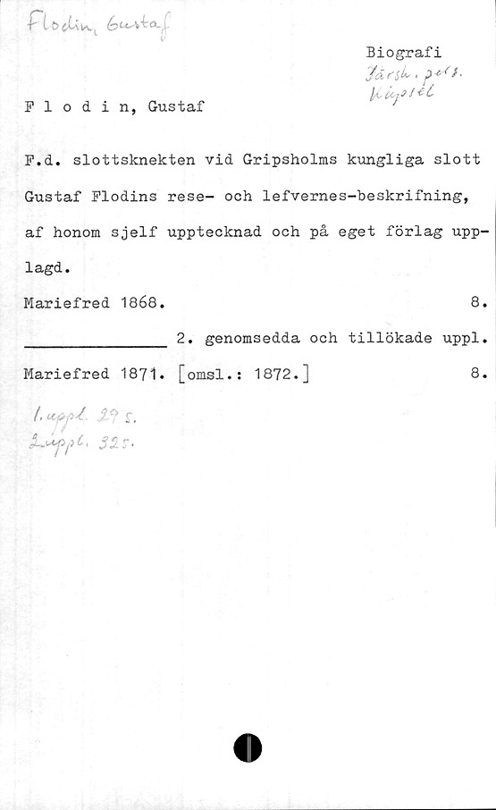F.d. slottsknekten vid Gripsholms kungliga slott Gustaf Flodins rese- och lefvernes-beskrifning, af honom sjelf upptecknad och på eget förlag upplagd. ﻿Biografi
Flodin, Gustaf	'

F.d. slottsknekten vid Gripsholms kungliga slott
Gustaf Flodins rese- och lefvernes-beskrifning,
af honom sjelf upptecknad och på eget förlag upp-
lagd.

Mariefred 1868. 8.

_______________ 2. genomsedda och tillökade uppl.
Mariefred 1871. [omsl.: 1872.] 8.