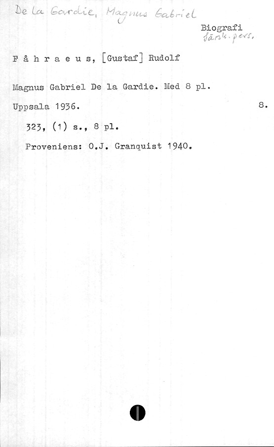  ﻿he U CcvrcUc, Mptuui éeUrUL
Biografi
ifen k, pevf,
Fåhraeus, [Gustaf] Rudolf
Magnus Gabriel De la Gardie. Med 8 pl.
Uppsala 1936.	8.
323, 0) s., 8 pl.
Proveniens: O.J. Granquist 1940.