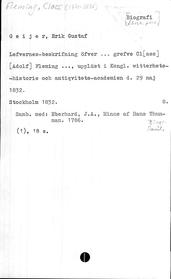  ﻿fU ynin 4 ,c/ae?
u
Geijer, Erik Gustaf
iiografi
Lefvernes-beskrifning öfver ... grefve Cl[aes]
[Adolf] Fleming . .., uppläst i Kongl. witterhets-
-historie och antiqvitets-academien d. 29 maj
1832.
Stockholm 1832.	8.
Samb. med: Eberhard, J.A., Minne af Hans Thun-
man. 1786.	-g To^t
(1), 18 s