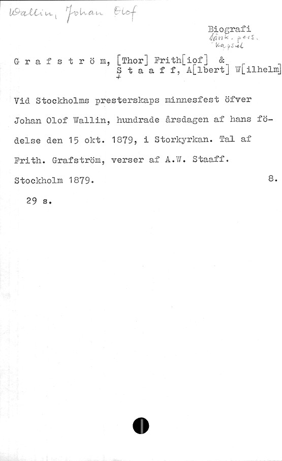  ﻿u, t
UvÄ- t-v
Biografi
" K<Cj>?-*i
Grafström, [Thor] Prith[iof] &
Staaff, A[lbert] w[ilhelm]
Vid Stockholms presterskaps minnesfest öfver
Johan Olof Wallin, hundrade årsdagen af hans fö-
delse den 15 okt. 1879, i Storkyrkan. Tal af
Frith. Grafström, verser af A.W. Staaff.
Stockholm 1879.
8.