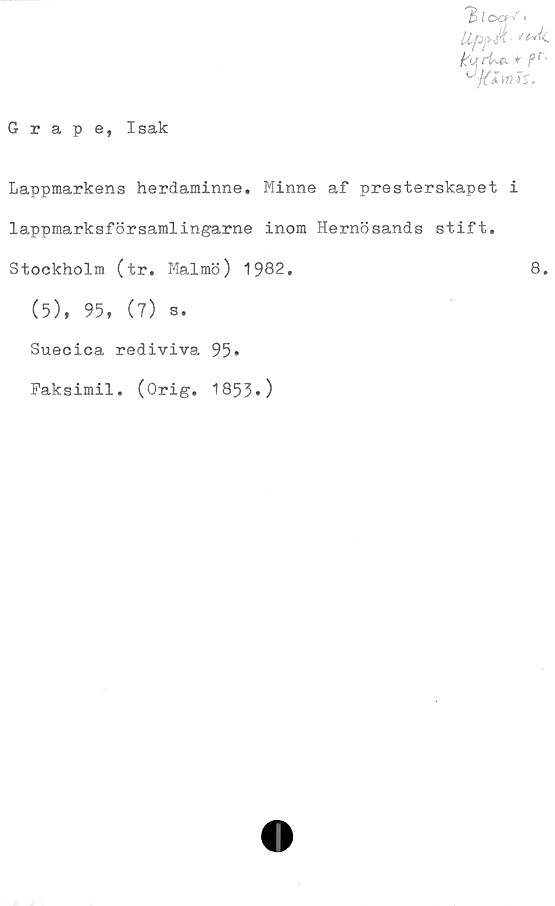 ﻿Grape, Isak
'BtocH' >
Uf»å>
k»,rU. + r-
^jilmts.
Lappmarkens herdaminne. Minne af presterskapet i
lappmarksförsamlingarne inom Hernösands stift.
Stockholm (tr. Malmö) 1982.
(5), 95, (7) s.
Suecica rediviva 95»
Faksimil. (Orig. 1853»)
8.