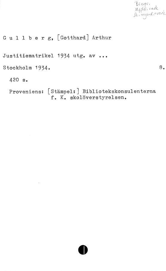  ﻿Gullberg, [Gotthard] Arthur
Justitiematrikel 1934 utg. av ...
Stockholm 1934.	8.
420 s.
Proveniens: [stämpel:] Bibliotekskonsulenterna
f. K. skolöverstyrelsen.