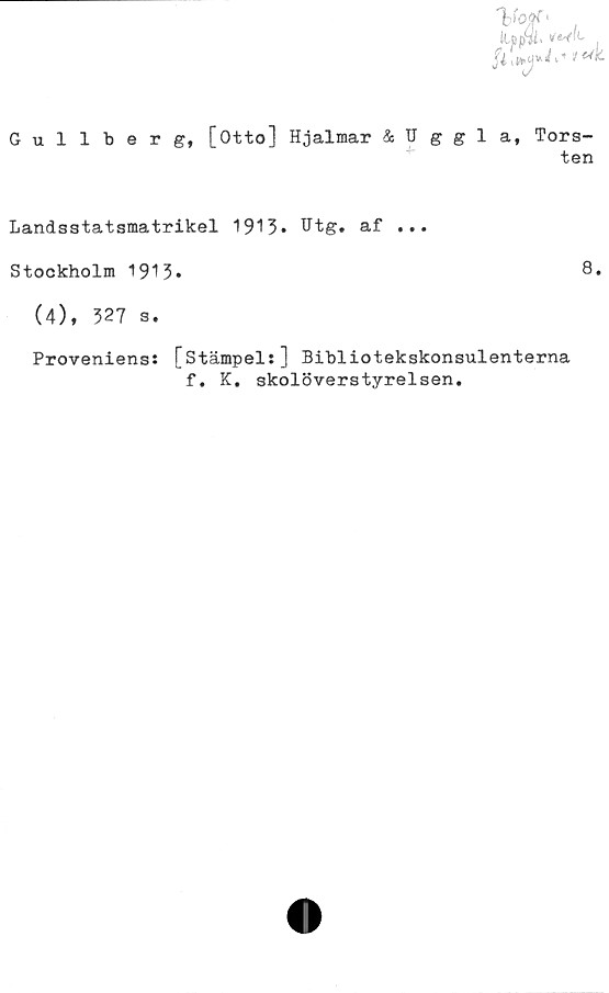  ﻿Gullberg, [Otto] Hjalmar Uggla, Tors-
ten
Landsstatsmatrikel 1913» Htg. af ...
Stockholm 1913»
(4), 327 s.
Proveniens: [stämpel:] Bibliotekskonsulenterna
f. K. skolöverstyrelsen.