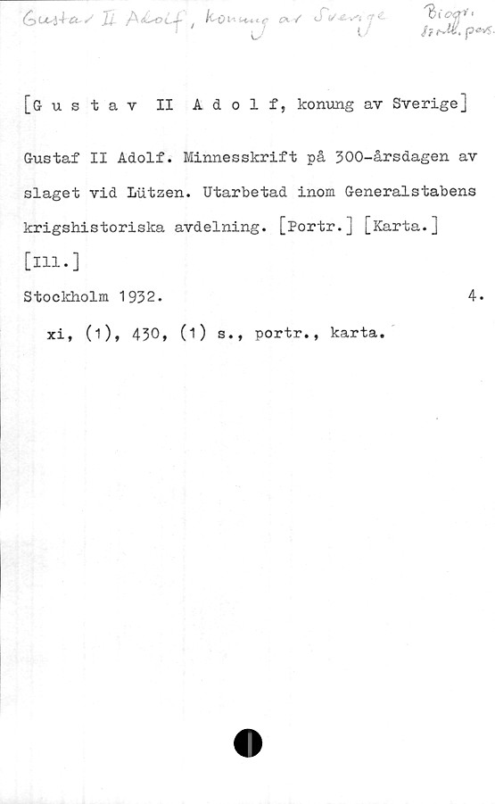  ﻿£>0^4-*. «■'' ii	/^tL-oLJ-£X / J i/
' J7	l,
[Gustav II Adolf, konung av Sverige]
Gustaf II Adolf. Minnesskrift på 300-årsdagen av
slaget vid Lutzen. Utarbetad inom Generalstabens
krigshistoriska avdelning. [Portr.] [Karta.]
[ill.]
Stockholm 1932.
xi, (1), 430,
(i) s., portr., karta
4.