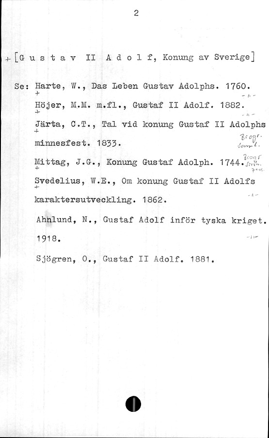  ﻿2
4- [Gustav II Adolf, Konung av Sverige]
Se: Harte, W., Das leben Gustav Adolphs. 1760.
Höjer, M.M. m.fl., Gustaf II Adolf. 1882.
-V
- n "
Järta, C.T., Tal vid konung Gustaf II Adolphs
minnesfest. 1833*	^7.
Mittag, J.G., Konung Gustaf Adolph. 1744./.Ä'.
+	>'M<-
Svedelius, W.E., Om konung Gustaf II Adolfs
karaktersutveckling. 1862.
Ahnlund, N., Gustaf Adolf inför tyska kriget.
1918.
Sjögren, 0., Gustaf II Adolf. 1881.