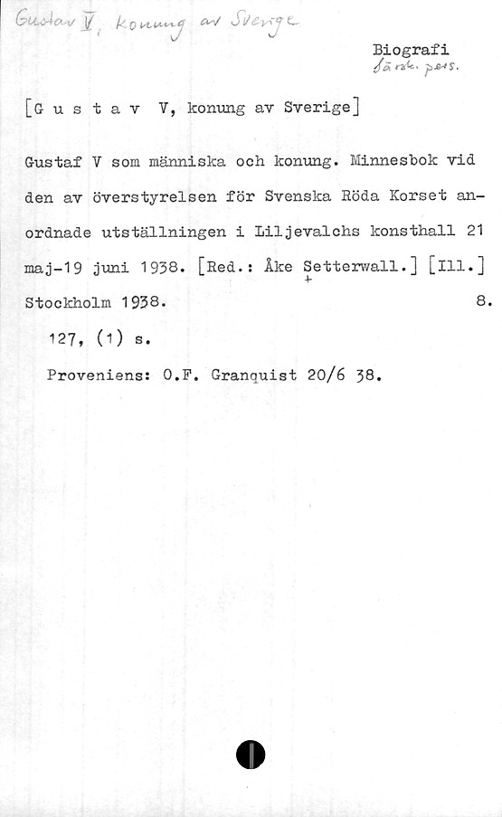  ﻿(z>U,:Åc».yj \£ y 0 C! <m/ St/£yTf C
Biografi
[Gustav V, konung av Sverige]
Gustaf V som människa och konung. Minnesbok vid
den av överstyrelsen för Svenska Röda Korset an-
ordnade utställningen i Liljevalchs konsthall 21
maj-19 juni 1938. [Red.: Åke Setterwall.] [ill.]
Stockholm 1938.	8.
127, (1) s.
Proveniens: O.F. Granquist 20/6 38.