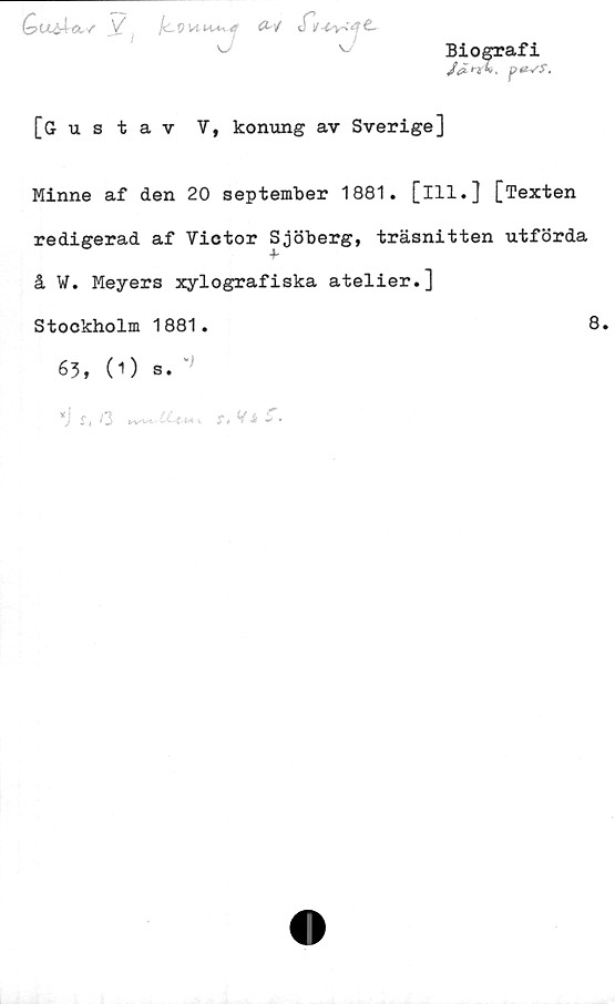  ﻿Biografi
J& T l I , p <2VS.
QuäÅct/' V l<LVUu+i4 (2-/ tTtr^vre.
[Gustav V, konung av Sverige]
Minne af den 20 september 1881. [ill.] [Texten
redigerad af Victor Sjöberg, träsnitten utförda
å V. Meyers xylografiska atelier.]
Stockholm 1881.	8.
63, (O s.
*) s, i2	r. Vi	C.