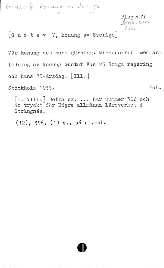  ﻿(ruAax/ [/ ^ -Q \A	v Sv C-
w	'
[Gustav V, konung av Sverige]
Biografi
Jdrik-
fU.
Vår konung och hans gärning. Minnesskrift med an-
ledning av konung Gustaf V:s 25-åriga regering
och hans 75-årsdag. [ill.]
Stockholm 1933•	Pol.
[s. VIII:] Detta ex. ... har nummer 306 och
är tryckt för Högre allmänna läroverket i
Strängnäs.
(12), 396, (1) s., 56 pl.-bl.