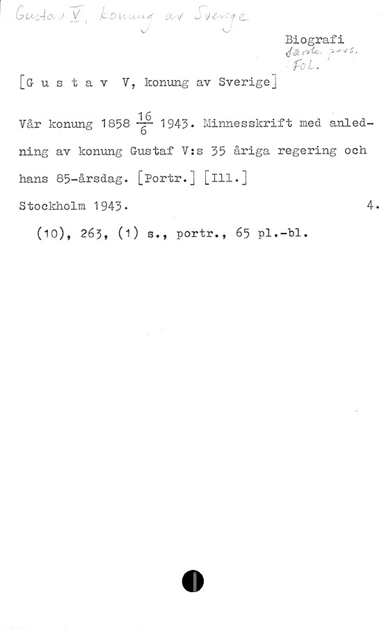  ﻿bUsAo-J ,
J

cw
r ■ .
w»	f &.
<J
[Gustav V, konung av Sverige]
Biografi
1 6
Vår konung 1858 -t- 1943. Minnesskrift med anled-
b
ning av konung Gustaf V:s 35 åriga regering och
hans 85-årsdag. [Portr.] [ill.]
Stockholm 1943-	4.
(10), 263, (O s., portr., 65 pl.-bl.