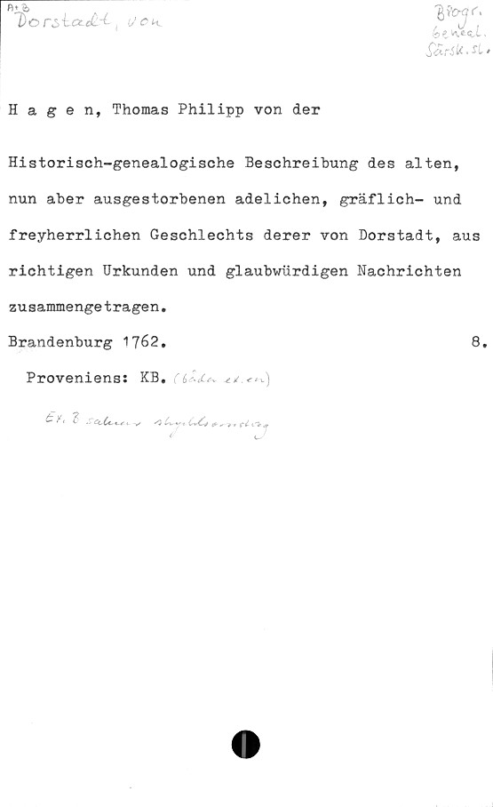  ﻿Do rs-Lcze£.-i| i/CK
Hagen, Thomas Philipp von der
Historisch-genealogische Beschreibung des alten,
nun aber ausgestorbenen adelichen, gräflich- und
freyherrlichen Geschlechts derer von Dorstadt, aus
richtigen Urkunden und glaubwiirdigen Nachrichten
zusammengeträgen.
Brandenburg 1762.	8.
Proveniens: KB.( b c+JLsk, 4./. *
éevve^l,
y ( "B SCcCc^e c ^