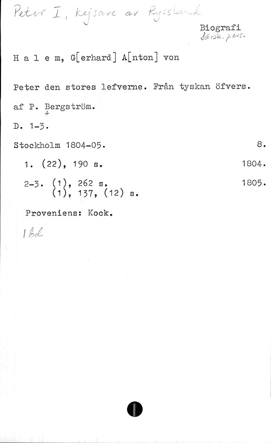  ﻿\J	v'
Biografi
Ja rak>.
Hal em, Gr[erhard] A[nton] von
Peter den stores lefveme.
af P. Bergström.
D. 1-3.
Stockholm 1804-05.
1.	(22), 190 s.
2-3.	(1), 262 s.
(1), 137, (12) s.
Prån tyskan öfvers.
8.
1804.
1805.
Proveniens: Kock