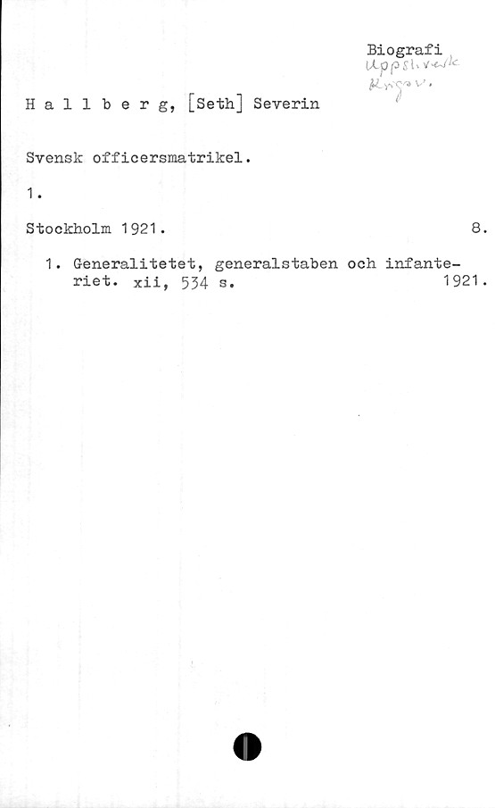  ﻿Hallberg, [Seth] Severin
Biografi
Hppsl>v>«~A
K .y,y» v,
Svensk officersmatrikel.
1.
Stockholm 1921.	8
1. G-eneralitetet, generalstaben och infante-
riet. Xii, 534 s.	1921