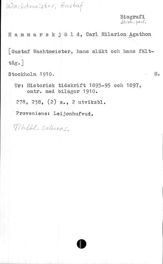  ﻿iOa UÅ^vve \&-l*/|
Biografi
rr». }*v£,
Hammarskj öld, Carl Hilarion Agathon
[Gustaf Wachtmeister, hans släkt och hans fält-
Ur: Historisk tidskrift 1893-95 och 1897,
omtr. med bilagor 1910.
278, 238, (2) s., 2 utviksbl.
Proveniens: Leijonhufvud.
IfhM. Sa-lu.€.a^.
tåg. ]
Stockholm 1910.
8.
