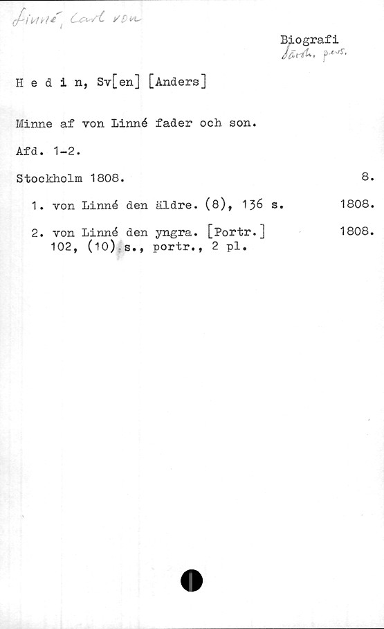  ﻿
Biografi
JfirA-, f'jr‘
Hedin, Sv[en] [Anders]	
Minne af von Linné fader och son.	
Afd. 1-2.	
Stockholm 1808.	8
1. von Linné den äldre. (8), 136 s.	1808
2. von Linné den yngra. [Portr.] 102, (10) s., portr., 2 pl.	1808