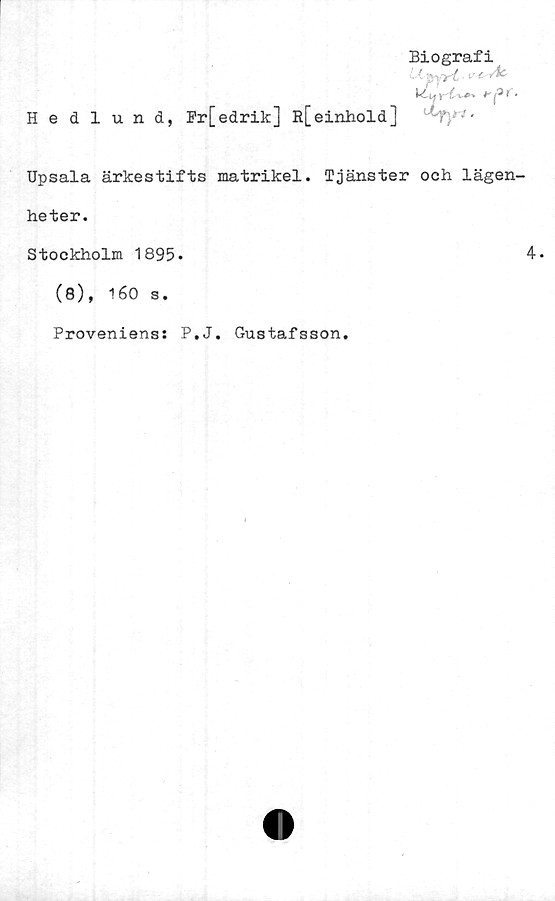  ﻿Biografi
L-tpy
P*. i. y {. i- £ ' ^ i.
Hedlund, Pr [edrik] R[einhold] ‘ !-Ty ' ■
Upsala ärkestifts matrikel. Tjänster och lägen-
heter.
Stockholm 1895.	4*
(8), 160 s.
Proveniens: P.J. Gustafsson