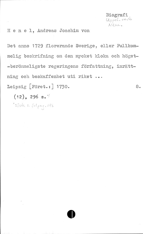  ﻿Henel, Andreas Joachim von
Biografi
Ctppäi.
i
Det anno 1729 florerande Swerige, eller Fullkom-
melig beskrifning om den mycket kloka och högst-
-berömmeligste regeringens författning, inrätt-
ning och beskaffenhet uti riket ...
Leipzig [Föret.:] 1730.	8.
(12), 296 s.'>
5 i £,-/a. ST.
* i i