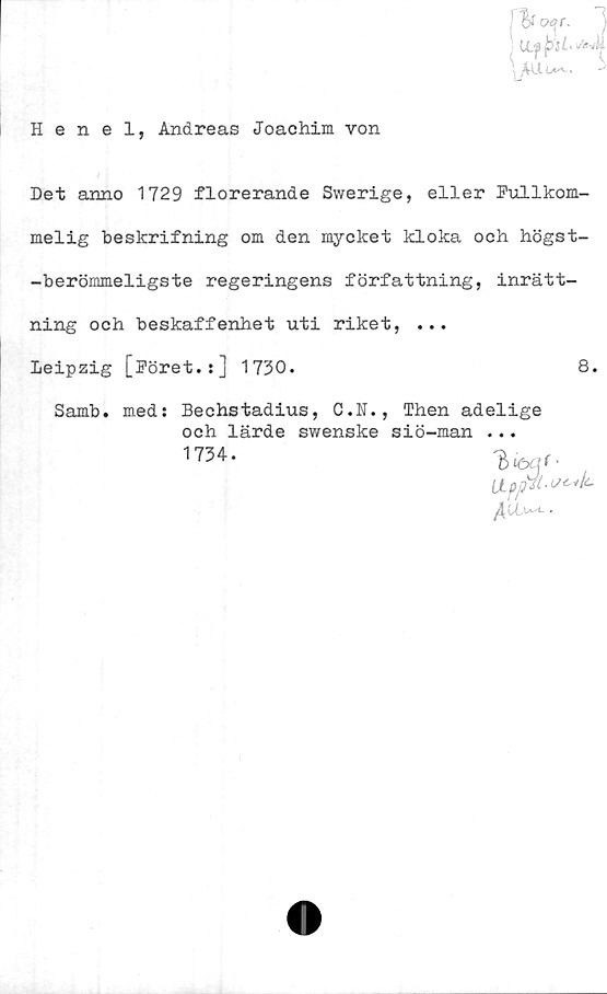  ﻿y oqr. )
• U.flbsLs^i
Henel, Andreas Joachim von
Det anno 1729 florerande Swerige, eller Fullkom-
melig beskrifning om den mycket kloka och högst-
-berömmeligste regeringens författning, inrätt-
ning och beskaffenhet uti riket, ...
Leipzig [Föret.:] 1730.	8.
Samb. med: Bechstadius, C.K., Then adelige
och lärde swenske siö-man ...
1734.