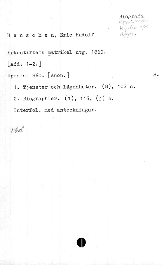  ﻿Biografi
iLpfi-l-
Henschen, Eric Rudolf	U-pjti -
Erkestiftets matrikel utg. 1860.
[Afd. 1-2.]
Upsala 1860. [Anon.]
1.	Tjenster och lägenheter. (8), 102 s.
2.	Biographier. (i), 116, (3) s.
Interfol. med anteckningar.