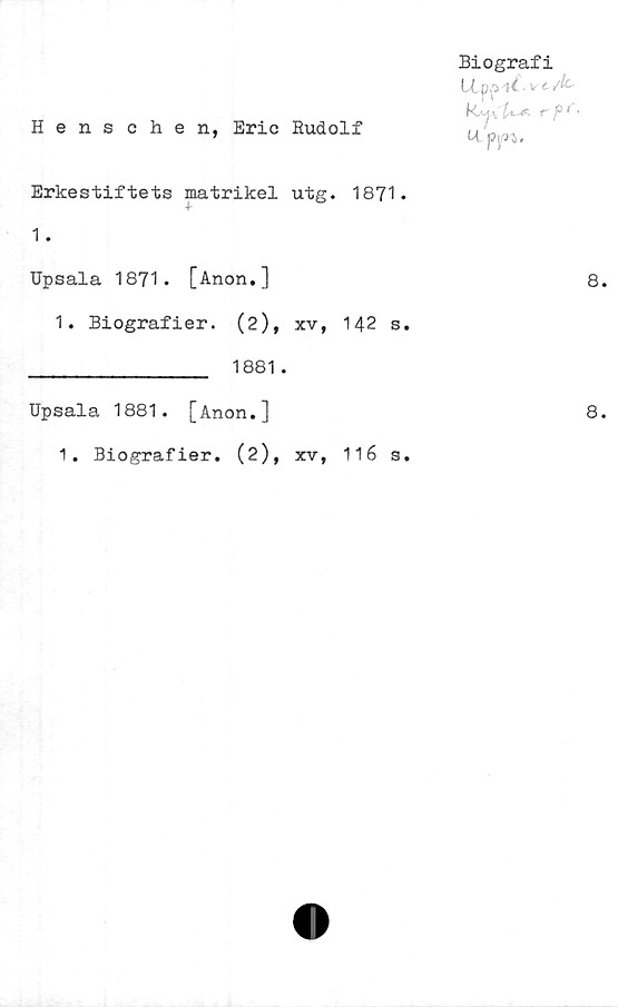  ﻿Henschen, Eric Budolf
Biografi
(Xpp4^-
U.. p|/n.
Erkestiftets matrikel utg. 1871.
1.
Upsala 1871. [Anon.]	8
1. Biografier. (2), xv, 142 s.
________________ 1881.
Upsala 1881. [Anon.]	8
1. Biografier. (2), xv, 116 s.