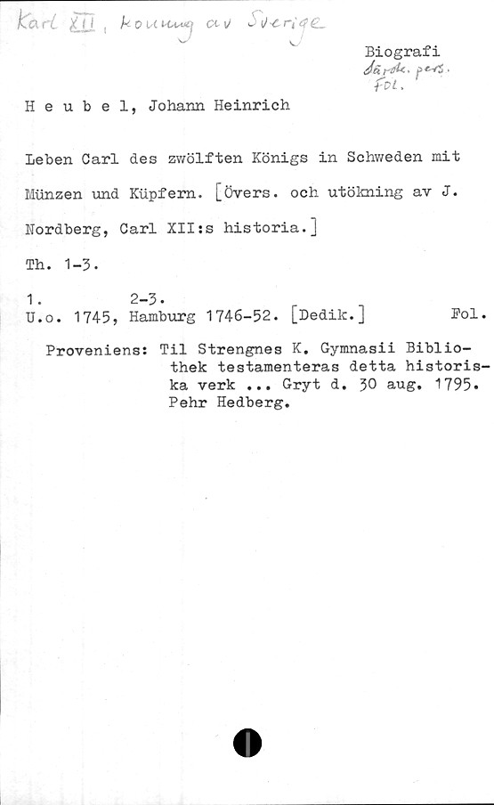  ﻿kari X(| ( k 0 U cl \J w \) ^ r~é <$ £L
^	sJ
Heubel, Johann Heinrich
leben Carl des zwölften Königs in Schweden mit
Miinzen und Kiipfem. [övers, och utökning av J.
Nordberg, Carl XII:s historia.]
Biografi
foi.
Th. 1-3.
1.	2-3•
U.o. 1745, Hamburg 1746-52. [Dedik.]	Pol
Proveniens:
Til Strengnes K. Gymnasii Biblio-
thek testamenteras detta historis
ka verk ... Gryt d. 30 aug. 1795»
Pehr Hedberg.