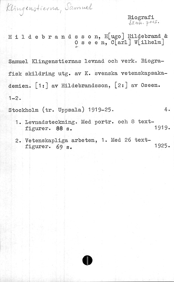  ﻿Biografi
KU t' t ät K ±AitkUt, J Ä••»*»
J	1
uArt
Hildebrandsson, H[ugo] Hildebrand &
0 seen, C[arl] w[ilhelm]
Samuel Klingenstiernas levnad och verk. Biogra-
fisk skildring utg. av K. svenska vetenskapsaka-
demien. [is] av Hildebrandsson, [2:] av Oseen.
1-2.
Stockholm (tr. Uppsala) 1919-25»	4.
1. Levnadsteckning. Med portr. och 8 text-
figurer. 88 s.	1919.
2. Vetenskapliga arbeten, 1. Med 26 text-
figurer. 69 s#	1925.