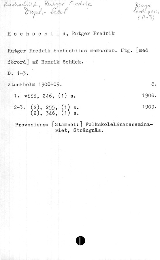  ﻿*i*C O &(r\sQ. i 4
' T‘

RuJcSje. f f -ectr-J é_
- 'VLåV
&M**\ j> ?- -(< t
C fl +*)
Hochschild, Rutger Fredrik
Rutger Predrik Hochschilds memoarer. Utg.
[med
förord] af Henrik Schtick.	
D. 1-3.	
Stockholm 1908-09-	8.
1. viii, 246, (1) s.	1908.
2-3. (2), 255, (1) s. (2), 346, (1) s.	1909.
Proveniens: [stämpel:]	Folkskoleläraresemina-
riet, Strängnäs.