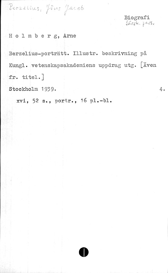  ﻿Biografi
f*"’ }
t Af.. oé>
Holmberg, Arne
Berzelius-porträtt. Illustr. beskrivning på
Kungl. vetenskapsakademiens uppdrag utg. [Även
fr. titel.]
Stockholm 1939.
xvi, 52 s., portr., 16 pl.-bl.