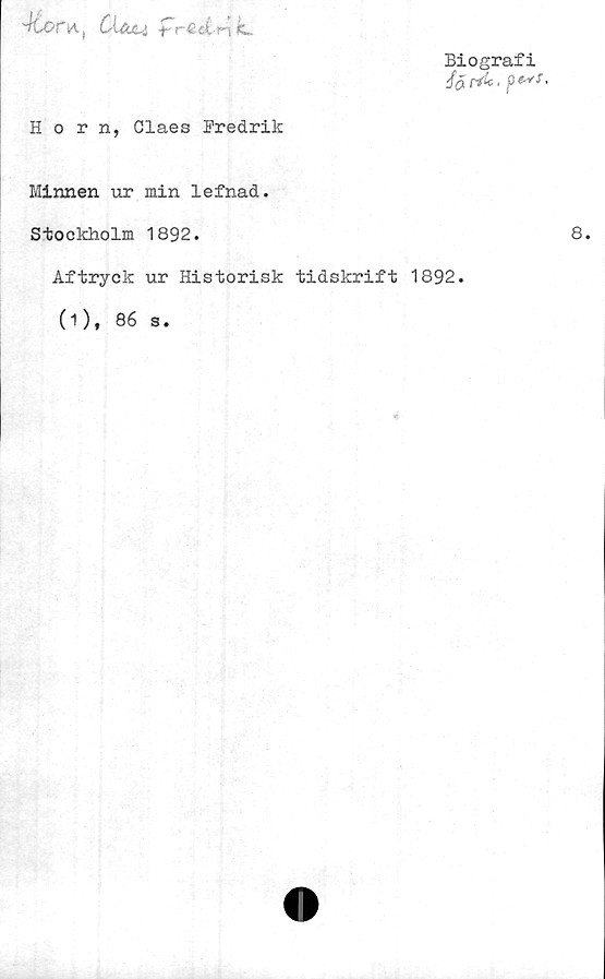  ﻿MjOfA. CX&M frG-dnk
Horn, Claes Fredrik
Biografi
/(j[ rf*, pe*f.
Minnen ur min lefnad.
Stockholm 1892.
Aftryck ur Historisk tidskrift 1892.
(1 ), 86 s.
8.